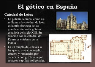 El gótico en España
Catedral de León:
• La pulchra leonina, como así
se llama a la catedral de león,
es la más francesa de las
grandes catedrales góticas
española del siglo XIII. Su
relación con la catedral de
Reims es evidente en la
Planta .
• Es un templo de 3 naves a
las que se cruza un amplio
crucero y rematadas por
cabecera con girola a la que
se abren capillas poligonales.
 
