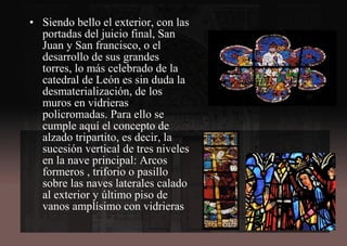 • Siendo bello el exterior, con las
portadas del juicio final, San
Juan y San francisco, o el
desarrollo de sus grandes
torres, lo más celebrado de la
catedral de León es sin duda la
desmaterialización, de los
muros en vidrieras
policromadas. Para ello se
cumple aquí el concepto de
alzado tripartito, es decir, la
sucesión vertical de tres niveles
en la nave principal: Arcos
formeros , triforio o pasillo
sobre las naves laterales calado
al exterior y último piso de
vanos amplísimo con vidrieras
 