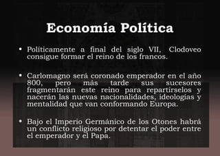Economía Política
• Políticamente a final del siglo VII,  Clodoveo
consigue formar el reino de los francos.
• Carlomagno será coronado emperador en el año
800, pero más tarde sus sucesores
fragmentarán este reino para repartírselos y
nacerán las nuevas nacionalidades, ideologías y
mentalidad que van conformando Europa.
• Bajo el Imperio Germánico de los Otones habrá
un conflicto religioso por detentar el poder entre
el emperador y el Papa.
 