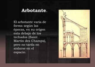 El arbotante varia de
forma según las
épocas, en su origen
esta debajo de los
techados (Saint
Martín des Champs),
pero no tarda en
aislarse en el
espacio.
Arbotante.
 