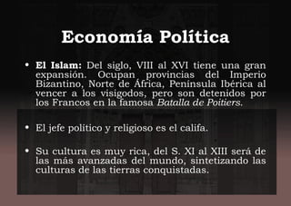Economía Política
• El Islam: Del siglo, VIII al XVI tiene una gran
expansión. Ocupan provincias del Imperio
Bizantino, Norte de África, Península Ibérica al
vencer a los visigodos, pero son detenidos por
los Francos en la famosa Batalla de Poitiers.
• El jefe político y religioso es el califa.
• Su cultura es muy rica, del S. XI al XIII será de
las más avanzadas del mundo, sintetizando las
culturas de las tierras conquistadas.
 