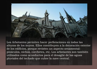 Los Arbotantes permiten hacer perforaciones en todas las
alturas de los muros. Ellos contribuyen a la decoración exterior
de los edificios, porque revisten un aspecto ornamental:
pináculos, nichos, corchetes, etc. Los arbotantes son también
utilizados como acueductos para el desagüe de las aguas
pluviales del techado que cubre la nave central.
 
