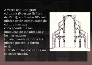 A veces son una gran
columna (Nuestra Señora
de París); en el siglo XIV los
pilares están compuestos de
columnitas que
corresponden a las
molduras de las arcadas y
las nervaduras.
En los deambulatorios los
pilares poseen la forma
oval.
El fuste de las columnas no
es contorneado.
 