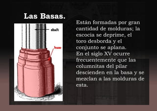 Están formadas por gran
cantidad de molduras; la
escocia se deprime, el
toro desborda y el
conjunto se aplana.
En el siglo XV ocurre
frecuentemente que las
columnitas del pilar
descienden en la basa y se
mezclan a las molduras de
esta.
Las Basas.
 