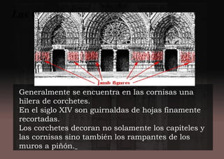 Generalmente se encuentra en las cornisas una
hilera de corchetes.
En el siglo XIV son guirnaldas de hojas finamente
recortadas.
Los corchetes decoran no solamente los capiteles y
las cornisas sino también los rampantes de los
muros a piñón.
Las Cornisas.-
 