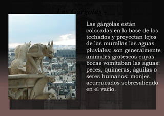 Las gárgolas están
colocadas en la base de los
techados y proyectan lejos
de las murallas las aguas
pluviales; son generalmente
animales grotescos cuyas
bocas vomitaban las aguas:
peces, quimeras, águilas o
seres humanos: monjes
acurrucados sobresaliendo
en el vacío.
Las Gárgolas.-
 