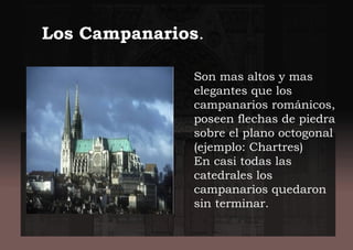 Son mas altos y mas
elegantes que los
campanarios románicos,
poseen flechas de piedra
sobre el plano octogonal
(ejemplo: Chartres)
En casi todas las
catedrales los
campanarios quedaron
sin terminar.
Los Campanarios.
 