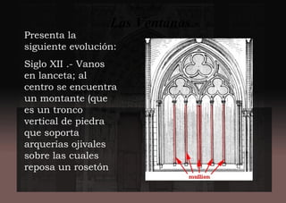 Las Ventanas.-
Presenta la
siguiente evolución:
Siglo XII .- Vanos
en lanceta; al
centro se encuentra
un montante (que
es un tronco
vertical de piedra
que soporta
arquerías ojivales
sobre las cuales
reposa un rosetón
 