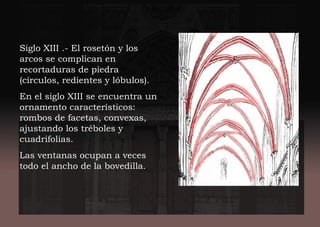 Siglo XIII .- El rosetón y los
arcos se complican en
recortaduras de piedra
(círculos, redientes y lóbulos).
En el siglo XIII se encuentra un
ornamento característicos:
rombos de facetas, convexas,
ajustando los tréboles y
cuadrifolias.
Las ventanas ocupan a veces
todo el ancho de la bovedilla.
 