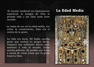 La Edad MediaEl mundo medieval era básicamente
espiritual, la imagen de Dios lo
preside todo y sin Dios nada tiene
sentido.
La razón de ser en la edad media, era
evitar la condenación, Dios era el
centro de la gente.
La vida era dura. No había mucha
gente que tuviera su propia tierra,
tampoco hay suficiente dinero para
sostener a todo el mundo, había
mucha pobreza. Es posible que fuera
a causa de estas cosas que la gente
buscó a Dios.
 