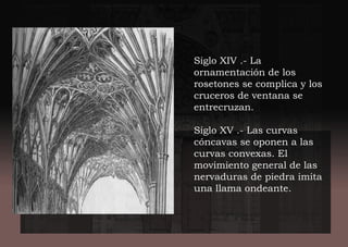 Siglo XIV .- La
ornamentación de los
rosetones se complica y los
cruceros de ventana se
entrecruzan.
Siglo XV .- Las curvas
cóncavas se oponen a las
curvas convexas. El
movimiento general de las
nervaduras de piedra imita
una llama ondeante.
 
