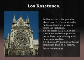 Se llaman así a las grandes
aberturas circulares situadas
en los piñones del crucero
sobre las fachadas.
En los siglos XII y XIII de los
rosetones están compuestos
por anillos horadados que se
enlazan o irradian.
En el siglo XV los montantes no
convergen mas en el centro,
formas ondeantes.
Los Rosetones.
 
