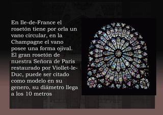 En Ile-de-France el
rosetón tiene por orla un
vano circular, en la
Champagne el vano
posee una forma ojival.
El gran rosetón de
nuestra Señora de Paris
restaurado por Viollet-le-
Duc, puede ser citado
como modelo en su
genero, su diámetro llega
a los 10 metros
 