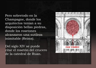 Pero sobretodo en la
Champagne, donde los
arquitectos tenían a su
disposición bellas piedras,
donde los rosetones
alcanzaron una sutileza
inimitable (Reims).
Del siglo XIV se puede
citar el rosetón del crucero
de la catedral de Ruan.
 