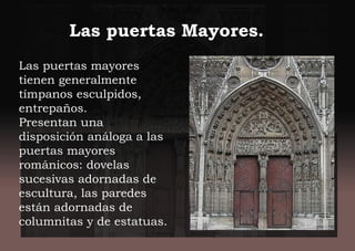 Las puertas mayores
tienen generalmente
tímpanos esculpidos,
entrepaños.
Presentan una
disposición análoga a las
puertas mayores
románicos: dovelas
sucesivas adornadas de
escultura, las paredes
están adornadas de
columnitas y de estatuas.
Las puertas Mayores.
 