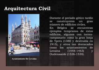 Arquitectura Civil
Durante el periodo gótico tardío
se construyeron un gran
número de edificios civiles.
En Bélgica se encuentran
ejemplos tempranos de estos
edificios, algunos con torres-
campanario como la gran lonja
de Ypres (1380 y destruida en
1915), y otros tan destacados
como los ayuntamientos de
Lovaina (1448-1463) y
Oudenaarde (1526-1530).
Ayuntamiento De Lovaina
 
