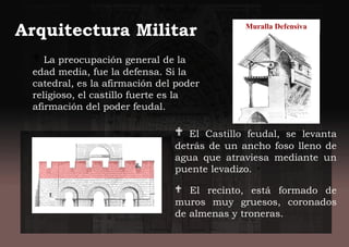 Arquitectura Militar
 El Castillo feudal, se levanta
detrás de un ancho foso lleno de
agua que atraviesa mediante un
puente levadizo.
 El recinto, está formado de
muros muy gruesos, coronados
de almenas y troneras.
 La preocupación general de la
edad media, fue la defensa. Si la
catedral, es la afirmación del poder
religioso, el castillo fuerte es la
afirmación del poder feudal.
Muralla Defensiva
 