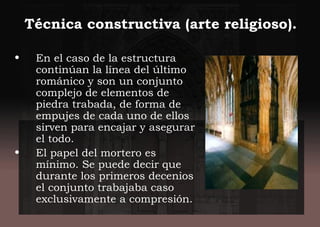 • En el caso de la estructura
continúan la línea del último
románico y son un conjunto
complejo de elementos de
piedra trabada, de forma de
empujes de cada uno de ellos
sirven para encajar y asegurar
el todo.
• El papel del mortero es
mínimo. Se puede decir que
durante los primeros decenios
el conjunto trabajaba caso
exclusivamente a compresión.
Técnica constructiva (arte religioso).
 