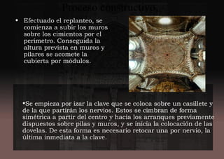 Proceso constructivo.
• Efectuado el replanteo, se
comienza a subir los muros
sobre los cimientos por el
perímetro. Conseguida la
altura prevista en muros y
pilares se acomete la
cubierta por módulos.
•Se empieza por izar la clave que se coloca sobre un casillete y
de la que partirán los nervios. Estos se cimbran de forma
simétrica a partir del centro y hacia los arranques previamente
dispuestos sobre pilas y muros, y se inicia la colocación de las
dovelas. De esta forma es necesario retocar una por nervio, la
última inmediata a la clave.
 