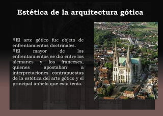 El arte gótico fue objeto de
enfrentamientos doctrinales.
El mayor de los
enfrentamientos se dio entre los
alemanes y los franceses,
quienes apostaban a
interpretaciones contrapuestas
de la estética del arte gótico y el
principal anhelo que esta tenía.
Estética de la arquitectura gótica
 