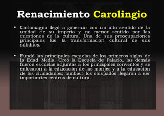 Renacimiento Carolingio
• Carlomagno llegó a gobernar con un alto sentido de la
unidad de su imperio y no menor sentido por las
cuestiones de la cultura. Una de sus preocupaciones
principales fue la transformación cultural de sus
súbditos.
• Fundó las principales escuelas de los primeros siglos de
la Edad Media. Creó la Escuela de Palacio, las demás
fueron escuelas adjuntas a los principales conventos y se
enfocaron a la educación de los monjes y a la educación
de los ciudadanos; también los obispados llegaron a ser
importantes centros de cultura.
 