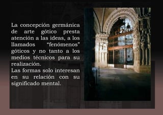 La concepción germánica
de arte gótico presta
atención a las ideas, a los
llamados “fenómenos”
góticos y no tanto a los
medios técnicos para su
realización.
Las formas solo interesan
en su relación con su
significado mental.
 