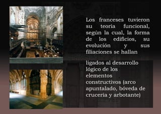 Los franceses tuvieron
su teoría funcional,
según la cual, la forma
de los edificios, su
evolución y sus
filiaciones se hallan
ligados al desarrollo
lógico de los
elementos
constructivos (arco
apuntalado, bóveda de
crucería y arbotante)
 