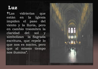 Luz
Las vidrierías que
están en la Iglesia
impiden el paso del
viento y la lluvia, pero
en cambio trasmiten la
claridad del sol y
simbolizan la Sagrada
escritura, que repele lo
que nos es nocivo, pero
que al mismo tiempo
nos ilumina”.
 