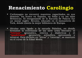 Renacimiento Carolingio
• Carlomagno no encontró maestros capacitados en sus
dominio, los busco en España, en Italia y en las islas
Británicas. El reorganizado de la Escuela de Palacio fue
un monje inglés: Alcuino, educado en el monasterio de
York, donde existía la mejor biblioteca de Europa.
• Alcuino esta ligado a la escuela Palatina, en donde
formalizó la enseñanza de las siete artes liberales: el
“trivium” (gramática, retórica y dialéctica) y el
“quadrivium” (geometría, aritmética, astronomía y
música). Esta división en “letras” y “ciencias”, se mantuvo
en el curso de la Edad Media.
 