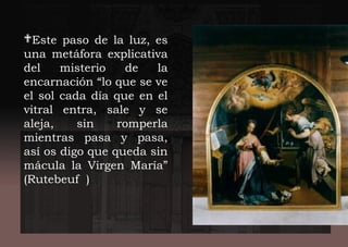 Este paso de la luz, es
una metáfora explicativa
del misterio de la
encarnación “lo que se ve
el sol cada día que en el
vitral entra, sale y se
aleja, sin romperla
mientras pasa y pasa,
así os digo que queda sin
mácula la Virgen María”
(Rutebeuf )
 