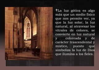 La luz gótica es algo
más que un medio físico
que nos permite ver, ya
que la luz solar, la luz
natural, al atravesar los
vitrales de colores, se
convierte en luz natural
y coloreada y de
carácter trascendental y
místico, puesto que
simboliza la luz de Dios
que ilumina a los fieles.
 