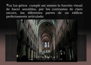 La luz gótica cumple así mismo la función visual
de hacer sensibles, por los contrastes de claro
oscuro, las diferentes partes de un edificio
perfectamente articulado.
 