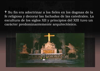 Escultura
 Su fin era adoctrinar a los fieles en los dogmas de la
fe religiosa y decorar las fachadas de las catedrales. La
escultura de los siglos XII y principios del XIII tuvo un
carácter predominantemente arquitectónico.
 