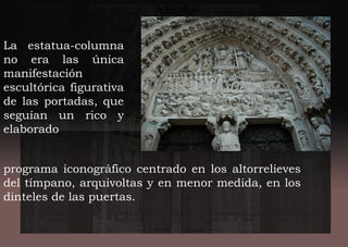 La estatua-columna
no era las única
manifestación
escultórica figurativa
de las portadas, que
seguían un rico y
elaborado
programa iconográfico centrado en los altorrelieves
del tímpano, arquivoltas y en menor medida, en los
dinteles de las puertas.
 