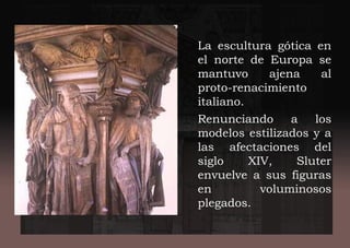 La escultura gótica en
el norte de Europa se
mantuvo ajena al
proto-renacimiento
italiano.
Renunciando a los
modelos estilizados y a
las afectaciones del
siglo XIV, Sluter
envuelve a sus figuras
en voluminosos
plegados.
 