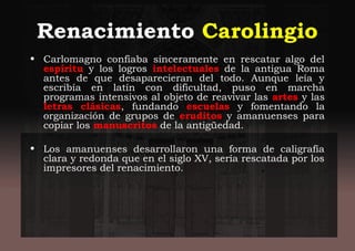 Renacimiento Carolingio
• Carlomagno confiaba sinceramente en rescatar algo del
espíritu y los logros intelectuales de la antigua Roma
antes de que desaparecieran del todo. Aunque leía y
escribía en latín con dificultad, puso en marcha
programas intensivos al objeto de reavivar las artes y las
letras clásicas, fundando escuelas y fomentando la
organización de grupos de eruditos y amanuenses para
copiar los manuscritos de la antigüedad.
• Los amanuenses desarrollaron una forma de caligrafía
clara y redonda que en el siglo XV, sería rescatada por los
impresores del renacimiento.
 