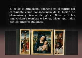 PinturaEl estilo internacional apareció en el centro del
continente como consecuencia de la fusión de
elementos y formas del gótico lineal con las
innovaciones técnicas e iconográficas aportadas
por los pintores italianos.
 