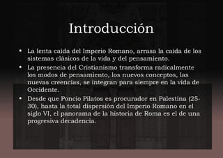 Introducción
• La lenta caída del Imperio Romano, arrasa la caída de los
sistemas clásicos de la vida y del pensamiento.
• La presencia del Cristianismo transforma radicalmente
los modos de pensamiento, los nuevos conceptos, las
nuevas creencias, se integran para siempre en la vida de
Occidente.
• Desde que Poncio Pilatos es procurador en Palestina (25-
30), hasta la total dispersión del Imperio Romano en el
siglo VI, el panorama de la historia de Roma es el de una
progresiva decadencia.
 