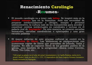 Renacimiento Carolingio
-Resumen-
• El mundo carolingio va a tener raíz latina. Se inspiró más en la
cultura romana que en la bizantina. Ante esa necesidad de
preparar intelectualmente a clérigos, monjes y personal
administrativo, la cultura sale de los monasterios para acceder y
constituir centros intelectuales en catedrales e incluso en el
palacio real de Aquisgrán*. De esta manera, se crearon escuelas
monacales, escuelas catedralicias o episcopales y una gran
escuela palatina.
• El mayor esfuerzo de este proceso cultural se centró en la
producción de libros. Las bibliotecas se enriquecieron con
numerosas copias de libros que procedían de Irlanda, Italia y
España. No sólo se copiaron libros de los grandes padres de la
iglesia, sino también de la antigüedad clásica como Cicerón,
Plinio, Tito Livio, etc.
*Allí erigió su palacio (en el solar del actual Ayuntamiento) y la Capilla Palatina, núcleo de la
actual Catedral. Entre los años 813 y 1531, 32 emperadores del Sacro Imperio Romano Germánico
fueron coronados en Aquisgrán.
 