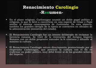 Renacimiento Carolingio
-Resumen-
• En el plano religioso, Carlomagno asumió un doble papel político y
religioso, lo que le llevó a convertirse en una especie de César y Papa
similar al sistema cesaropapista de Justiniano. De esta manera,
también los grandes clérigos de la época se convierten en oficiales de
la administración (ministros del estado).
• El Renacimiento Carolingio fue un intento deliberado de reclamar la
herencia romana. Se trató de la renovación del Antiguo Imperio
Romano con un doble propósito: extender la fe cristiana y difundir al
máximo la cultura.
• El Renacimiento Carolingio estuvo directamente promocionado por el
emperador Carlomagno, que potenció la cultura con el fin de
reafirmar su poder político, muy débil frente al de los grandes señores
del Imperio.
 