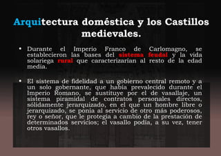 Arquitectura doméstica y los Castillos
medievales.
• Durante el Imperio Franco de Carlomagno, se
establecieron las bases del sistema feudal y la vida
solariega rural que caracterizarían al resto de la edad
media.
• El sistema de fidelidad a un gobierno central remoto y a
un solo gobernante, que había prevalecido durante el
Imperio Romano, se sustituye por el de vasallaje, un
sistema piramidal de contratos personales directos,
sólidamente jerarquizado, en el que un hombre libre o
jerarquizado, se ponía al servicio de otro más poderosos,
rey o señor, que le protegía a cambio de la prestación de
determinados servicios; el vasallo podía, a su vez, tener
otros vasallos.
 