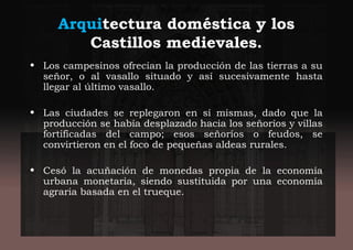Arquitectura doméstica y los
Castillos medievales.
• Los campesinos ofrecían la producción de las tierras a su
señor, o al vasallo situado y así sucesivamente hasta
llegar al último vasallo.
• Las ciudades se replegaron en sí mismas, dado que la
producción se había desplazado hacia los señoríos y villas
fortificadas del campo; esos señoríos o feudos, se
convirtieron en el foco de pequeñas aldeas rurales.
• Cesó la acuñación de monedas propia de la economía
urbana monetaria, siendo sustituida por una economía
agraria basada en el trueque.
 