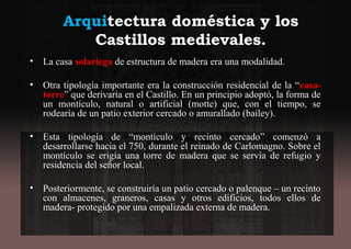 Arquitectura doméstica y los
Castillos medievales.
• La casa solariega de estructura de madera era una modalidad.
• Otra tipología importante era la construcción residencial de la “casa-
torre” que derivaría en el Castillo. En un principio adoptó, la forma de
un montículo, natural o artificial (motte) que, con el tiempo, se
rodearía de un patio exterior cercado o amurallado (bailey).
• Esta tipología de “montículo y recinto cercado” comenzó a
desarrollarse hacia el 750, durante el reinado de Carlomagno. Sobre el
montículo se erigía una torre de madera que se servía de refugio y
residencia del señor local.
• Posteriormente, se construiría un patio cercado o palenque – un recinto
con almacenes, graneros, casas y otros edificios, todos ellos de
madera- protegido por una empalizada externa de madera.
 