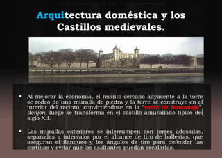 Arquitectura doméstica y los
Castillos medievales.
• Al mejorar la economía, el recinto cercano adyacente a la torre
se rodeó de una muralla de piedra y la torre se construye en el
interior del recinto, convirtiéndose en la “torre de homenaje”,
donjon; luego se transforma en el castillo amurallado típico del
siglo XII.
• Las murallas exteriores se interrumpen con torres adosadas,
separadas a intervalos por el alcance de tiro de ballestas, que
aseguran el flanqueo y los ángulos de tiro para defender las
cortinas y evitar que los asaltantes puedan escalarlas.
 