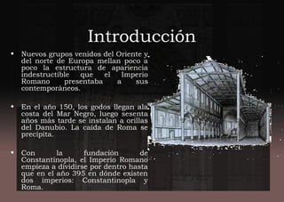 Introducción
• Nuevos grupos venidos del Oriente y
del norte de Europa mellan poco a
poco la estructura de apariencia
indestructible que el Imperio
Romano presentaba a sus
contemporáneos.
• En el año 150, los godos llegan ala
costa del Mar Negro, luego sesenta
años más tarde se instalan a orillas
del Danubio. La caída de Roma se
precipita.
• Con la fundación de
Constantinopla, el Imperio Romano
empieza a dividirse por dentro hasta
que en el año 395 en dónde existen
dos imperios: Constantinopla y
Roma.
 