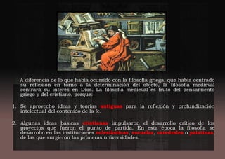 A diferencia de lo que había ocurrido con la filosofía griega, que había centrado
su reflexión en torno a la determinación del objeto, la filosofía medieval
centrará su interés en Dios. La filosofía medieval es fruto del pensamiento
griego y del cristiano, porque:
1. Se aprovecho ideas y teorías antiguas para la reflexión y profundización
intelectual del contenido de la fe.
2. Algunas ideas básicas cristianas impulsaron el desarrollo crítico de los
proyectos que fueron el punto de partida. En esta época la filosofía se
desarrollo en las instituciones eclesiásticas, escuelas, catedrales o palatinas,
de las que surgieron las primeras universidades.
 