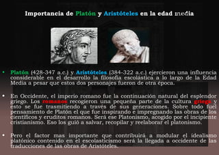 Importancia de Platón y Aristóteles en la edad media
• Platón (428-347 a.c.) y Aristóteles (384-322 a.c.) ejercieron una influencia
considerable en el desarrollo la filosofía escolástica a lo largo de la Edad
Media a pesar que estos dos personajes fueron de otra época.
• En Occidente, el imperio romano fue la continuación natural del esplendor
griego. Los romanos recogieron una pequeña parte de la cultura griega y
esto se fue trasmitiendo a través de sus generaciones. Sobre todo fuel
pensamiento de Platón el que fue inspirando e impregnando las obras de los
científicos y eruditos romanos. Será ese Platonismo, acogido por el incipiente
cristianismo. Eso los guió a salvar, recopilar y reelaborar el platonismo.
• Pero el factor mas importante que contribuirá a modular el idealismo
platónico contenido en el escolasticismo será la llegada a occidente de las
traducciones de las obras de Aristóteles.
Platón
 