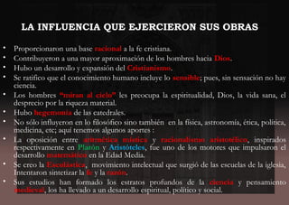 LA INFLUENCIA QUE EJERCIERON SUS OBRAS
• Proporcionaron una base racional a la fe cristiana.
• Contribuyeron a una mayor aproximación de los hombres hacia Dios.
• Hubo un desarrollo y expansión del Cristianismo.
• Se ratifico que el conocimiento humano incluye lo sensible; pues, sin sensación no hay
ciencia.
• Los hombres “miran al cielo” les preocupa la espiritualidad, Dios, la vida sana, el
desprecio por la riqueza material.
• Hubo hegemonía de las catedrales.
• No sólo influyeron en lo filosófico sino también en la física, astronomía, ética, política,
medicina, etc; aquí tenemos algunos aportes :
• La oposición entre aritmética mística y racionalismo aristotélico, inspirados
respectivamente en Platón y Aristóteles, fue uno de los motores que impulsaron el
desarrollo matemático en la Edad Media.
• Se creo la Escolástica, movimiento intelectual que surgió de las escuelas de la iglesia,
Intentaron sintetizar la fe y la razón.
• Sus estudios han formado los estratos profundos de la ciencia y pensamiento
medieval, los ha llevado a un desarrollo espiritual, político y social.
 
