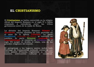 EL CRISTIANISMO
El Cristianismo se había convertido en la religión
oficial del Imperio Romano en el siglo IV y había
empezado a extenderse entre las tribus
germánicas antes de la caída de Roma.
La división del Imperio Romano: Oriente y
Occidente, resultó también en una partición en
el seno de la Iglesia Cristiana. La parte
Occidental, centrada en Roma, se convirtió en
católica; la parte Oriental, centrada en
Constantinopla, se convirtió en ortodoxa. En el
siglo VII surgió en Arabia el Islam, una de las
grandes religiones del mundo.
El peregrinaje a los lugares santos (sobre todo
Santiago de Compostela) estimuló contactos con
otros países (Francia, Inglaterra) y, de esta
manera, intercambio cultural y comercial.
 