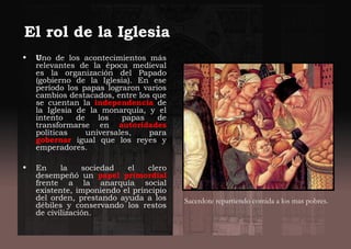 • Uno de los acontecimientos más
relevantes de la época medieval
es la organización del Papado
(gobierno de la Iglesia). En ese
período los papas lograron varios
cambios destacados, entre los que
se cuentan la independencia de
la Iglesia de la monarquía, y el
intento de los papas de
transformarse en autoridades
políticas universales, para
gobernar igual que los reyes y
emperadores.
• En la sociedad el clero
desempeñó un papel primordial
frente a la anarquía social
existente, imponiendo el principio
del orden, prestando ayuda a los
débiles y conservando los restos
de civilización.
El rol de la Iglesia
Sacerdote repartiendo comida a los mas pobres.
 